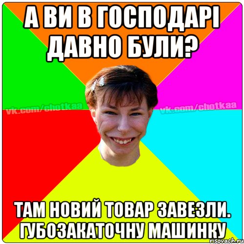 а ви в господарі давно були? там новий товар завезли. губозакаточну машинку