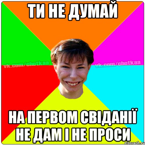 ти не думай на первом свіданії не дам і не проси