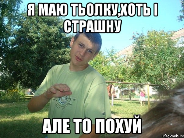 Я маю тьолку,хоть і страшну але то похуй