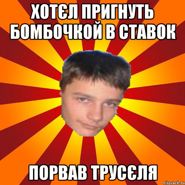 хотєл пригнуть бомбочкой в ставок порвав трусєля
