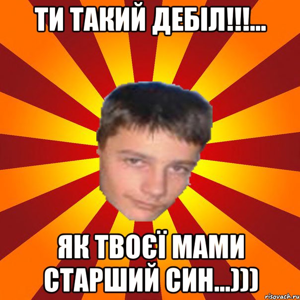 ти такий дебіл!!!... як твоєї мами старший син...)))