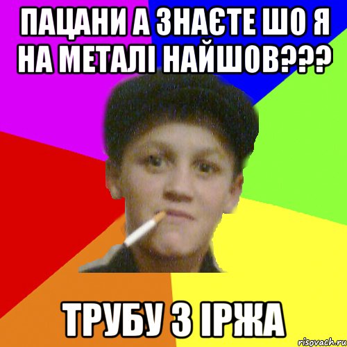 пацани а знаєте шо я на металі найшов??? трубу з іржа