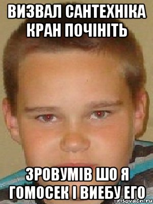 визвал сантехніка кран почініть зровумів шо я гомосек і виебу его
