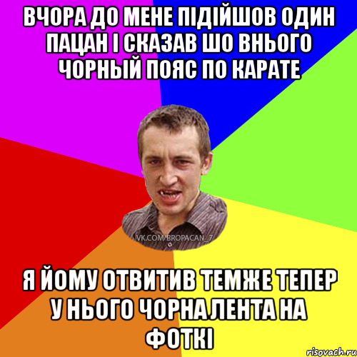 Вчора до мене пiдiйшов один пацан i сказав шо внього чорный пояс по карате Я йому отвитив темже тепер у нього чорна лента на фоткi