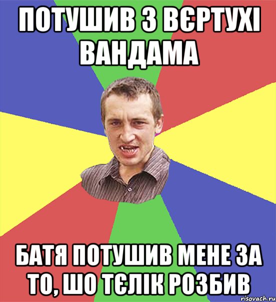 потушив з вєртухі вандама батя потушив мене за то, шо тєлік розбив