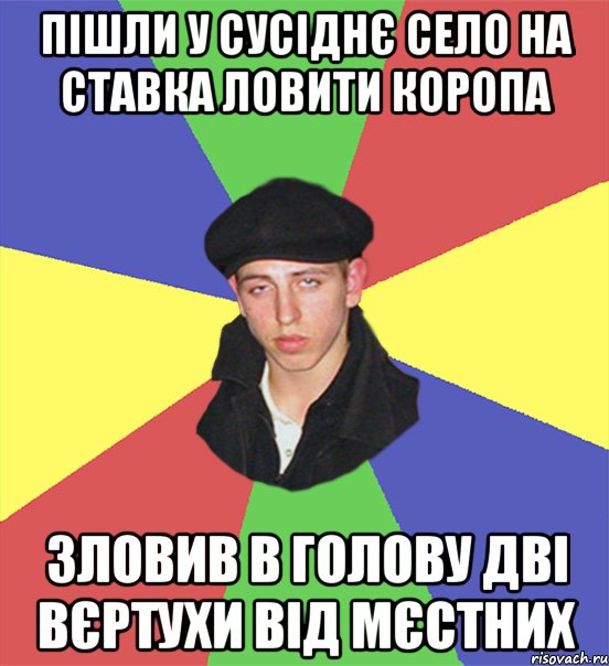 пішли у сусіднє село на ставка ловити коропа зловив в голову дві вєртухи від мєстних