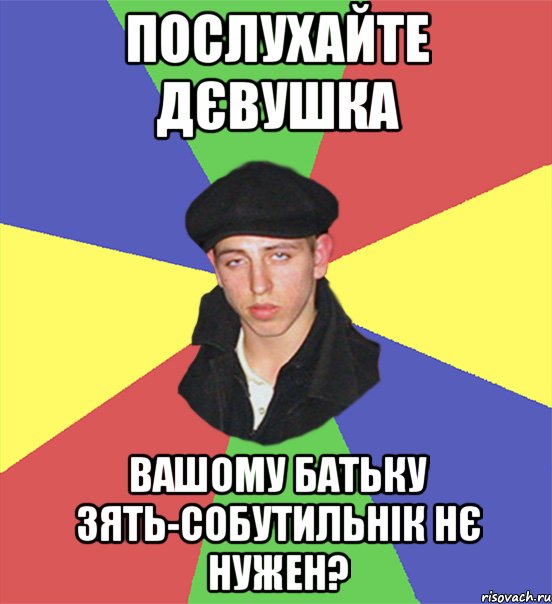 послухайте дєвушка вашому батьку зять-собутильнік нє нужен?