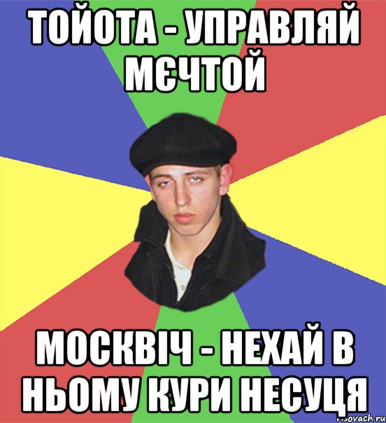тойота - управляй мєчтой москвіч - нехай в ньому кури несуця