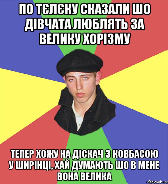 по тєлєку сказали шо дівчата люблять за велику хорізму тепер хожу на діскач з ковбасою у ширінці, хай думають шо в мене вона велика