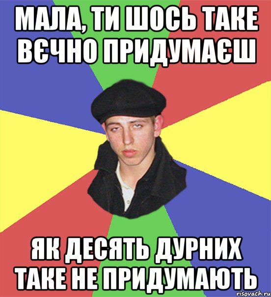 мала, ти шось таке вєчно придумаєш як десять дурних таке не придумають