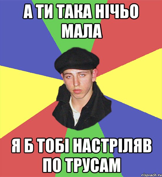 а ти така нічьо мала я б тобі настріляв по трусам