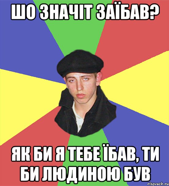 шо значіт заїбав? як би я тебе їбав, ти би людиною був