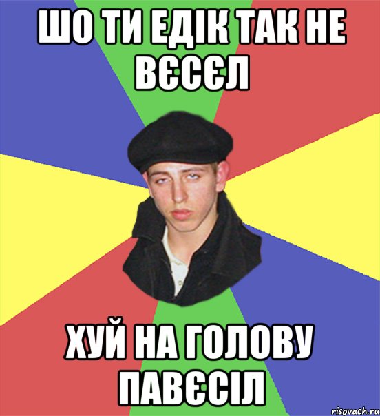 шо ти едік так не вєсєл хуй на голову павєсіл