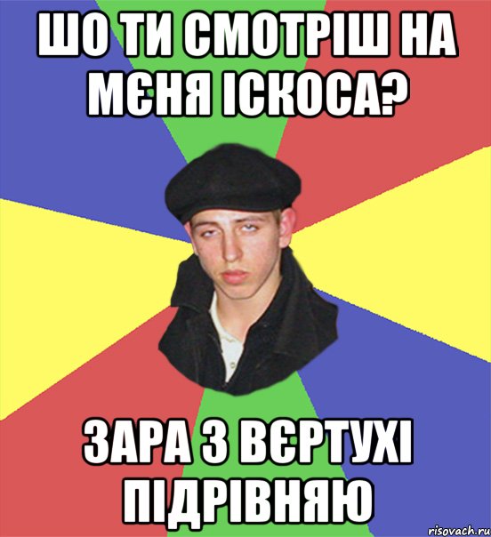 шо ти смотріш на мєня іскоса? зара з вєртухі підрівняю