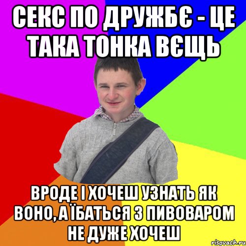 секс по дружбє - це така тонка вєщь вроде і хочеш узнать як воно, а їбаться з пивоваром не дуже хочеш