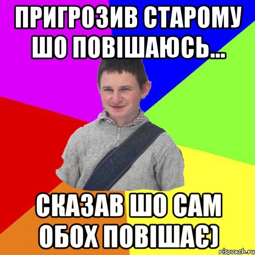 пригрозив старому шо повішаюсь... сказав шо сам обох повішає)