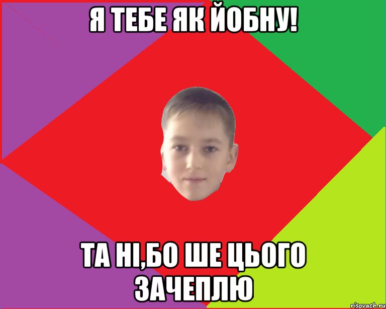 я тебе як йобну! та ні,бо ше цього зачеплю