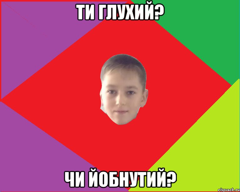 ти глухий? чи йобнутий?