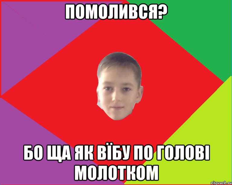 помолився? бо ща як вїбу по голові молотком