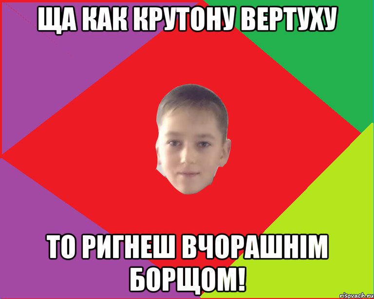ща как крутону вертуху то ригнеш вчорашнім борщом!