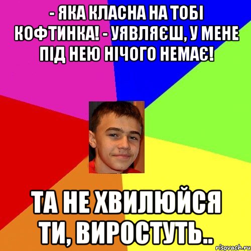 - Яка класна на тобі кофтинка! - Уявляєш, у мене під нею нічого немає! Та не хвилюйся ти, виростуть..