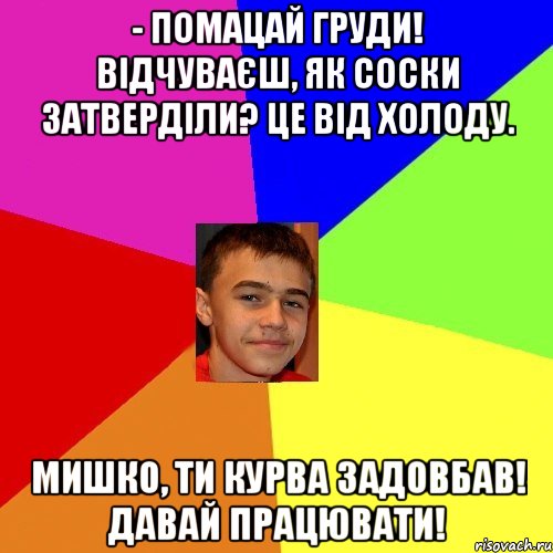 - Помацай груди! Відчуваєш, як соски затверділи? Це від холоду. Мишко, ти курва задовбав! Давай працювати!