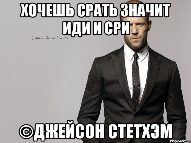 хочешь срать значит иди и сри ©Джейсон Стетхэм