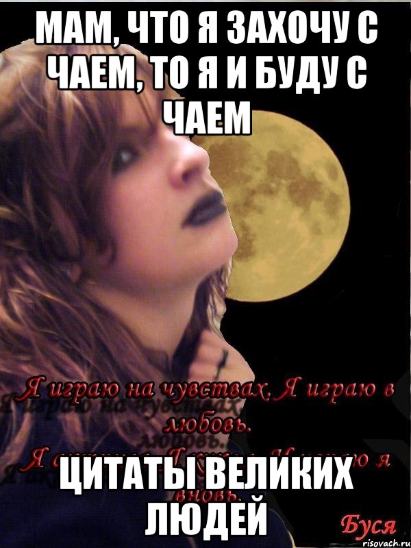 Мам, что я захочу с чаем, то я и буду с чаем Цитаты великих людей