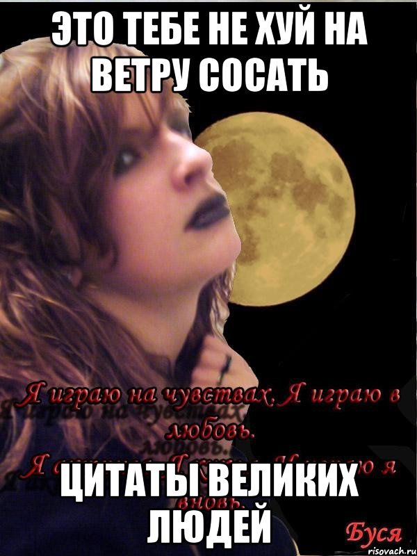 ЭТО ТЕБЕ НЕ ХУЙ НА ВЕТРУ СОСАТЬ ЦИТАТЫ ВЕЛИКИХ ЛЮДЕЙ