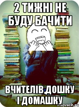 2 тижні не буду бачити вчителів,дошку і домашку