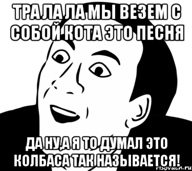 Тра ла ла мы везем с собой кота это песня Да ну,а я то думал это колбаса так называется!, Мем  Да ладно