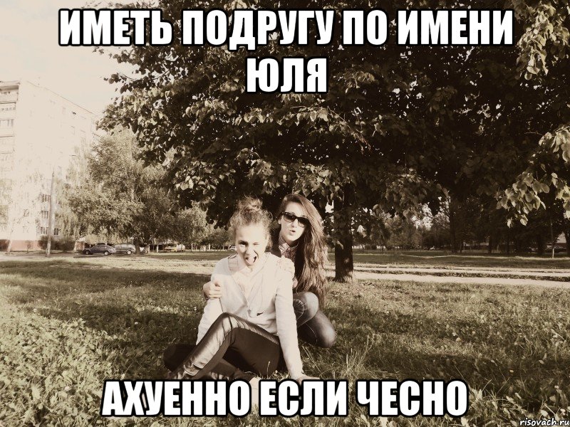 иметь подругу по имени Юля ахуенно если чесно, Мем да они ахуенные подруги