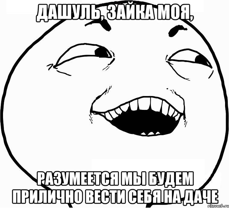 Дашуль, зайка моя, разумеется мы будем прилично вести себя на даче, Мем Дааа