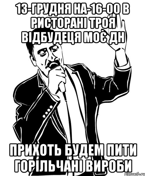 13-Грудня на-16-00 В Ристорані Троя відбудеця моє ДН прихоть будем пити ГОРІЛЬЧАНІ ВИРОБИ