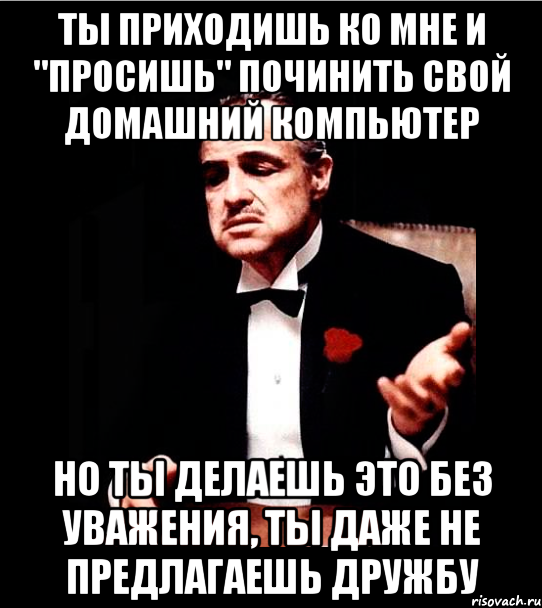 ТЫ ПРИХОДИШЬ КО МНЕ И "ПРОСИШЬ" ПОЧИНИТЬ СВОЙ ДОМАШНИЙ КОМПЬЮТЕР НО ТЫ ДЕЛАЕШЬ ЭТО БЕЗ УВАЖЕНИЯ, ТЫ ДАЖЕ НЕ ПРЕДЛАГАЕШЬ ДРУЖБУ