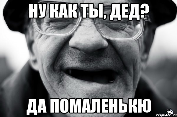 ну как ты, дед? да помаленькю