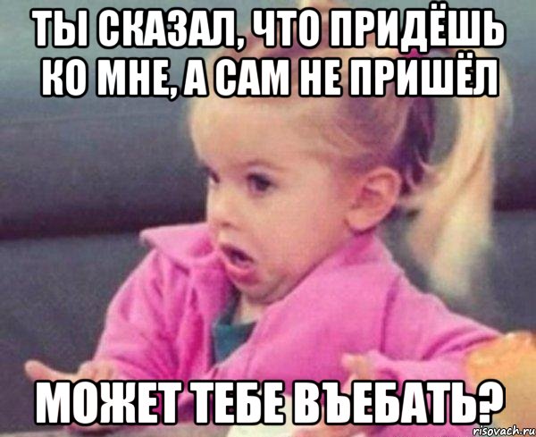 Ты сказал, что придёшь ко мне, а сам не пришёл Может тебе въебать?, Мем  Ты говоришь (девочка возмущается)