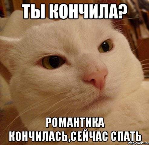 ты кончила? романтика кончилась,сейчас спать