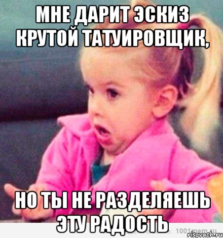 Мне дарит эскиз крутой татуировщик, но ты не разделяешь эту радость, Мем  Ты говоришь (девочка возмущается)