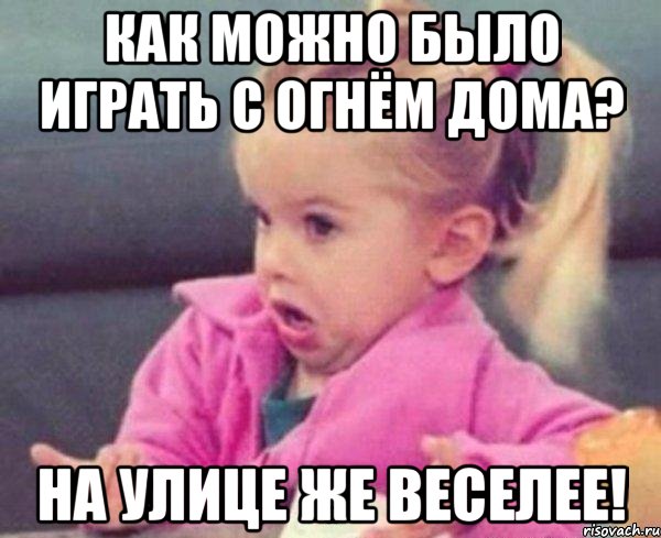 Как можно было играть с огнём дома? На улице же веселее!, Мем  Ты говоришь (девочка возмущается)