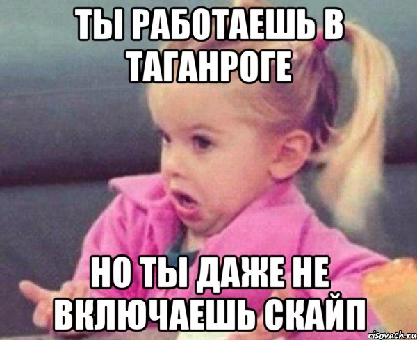 ты работаешь в Таганроге Но ты даже не включаешь скайп, Мем  Ты говоришь (девочка возмущается)