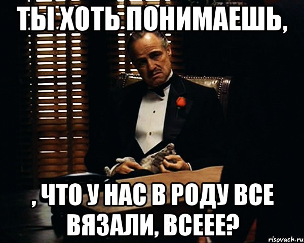 ты хоть понимаешь, , что у нас в роду все вязали, всеее?, Мем Дон Вито Корлеоне