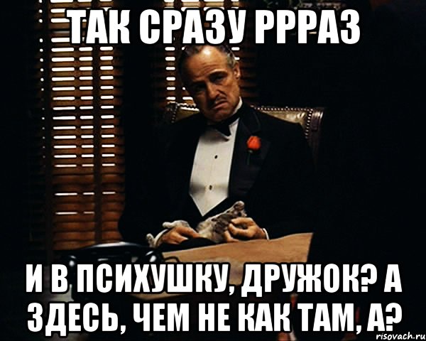 так сразу ррраз и в психушку, дружок? А здесь, чем не как там, а?, Мем Дон Вито Корлеоне