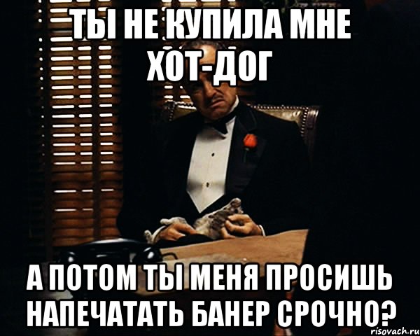 Ты не купила мне Хот-Дог А потом ты меня просишь напечатать банер срочно?, Мем Дон Вито Корлеоне