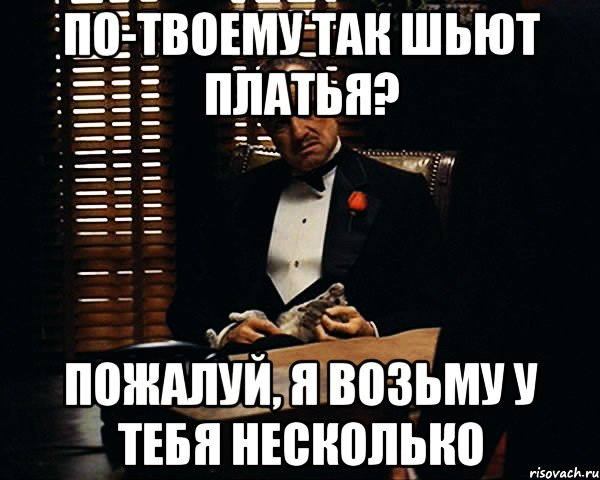 по-твоему так шьют платья? пожалуй, я возьму у тебя несколько, Мем Дон Вито Корлеоне