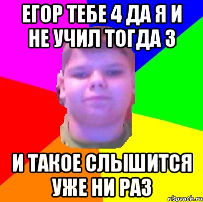 Егор тебе 4 да я и не учил тогда 3 и такое слышится уже ни раз