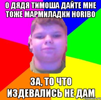о дядя тимоша дайте мне тоже мармиладки horibo за, то что издевались не дам