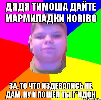 дядя тимоша дайте мармиладки horibo за, то что издевались не дам. Ну и пошел ты г*ндон