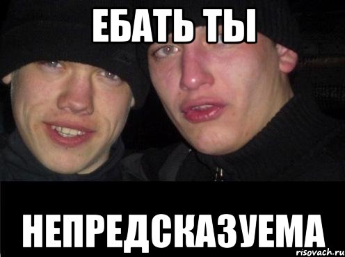 ЕБАТЬ ТЫ НЕПРЕДСКАЗУЕМА