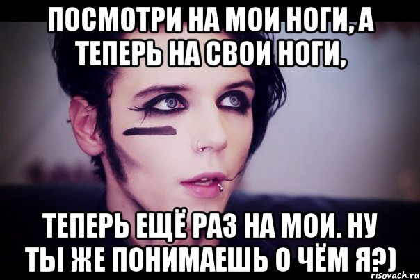 Посмотри на мои ноги, а теперь на свои ноги, Теперь ещё раз на мои. Ну ты же понимаешь о чём я?)